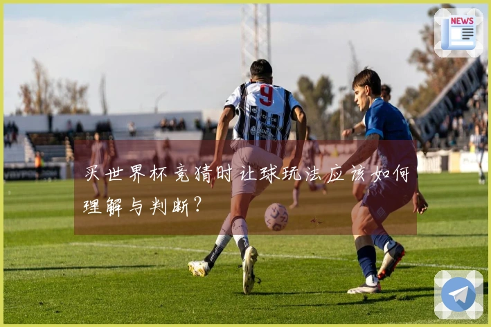 买世界杯竞猜时让球玩法应该如何理解与判断?